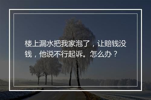 楼上漏水把我家泡了，让赔钱没钱，他说不行起诉。怎么办？