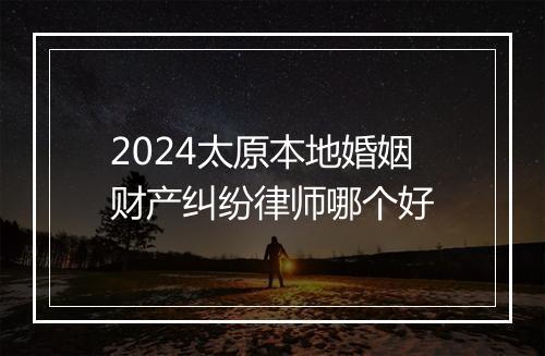 2024太原本地婚姻财产纠纷律师哪个好