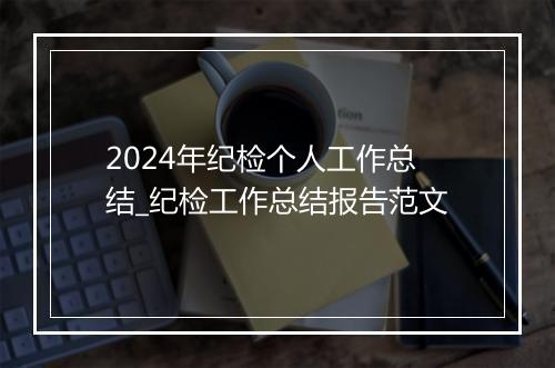 2024年纪检个人工作总结_纪检工作总结报告范文