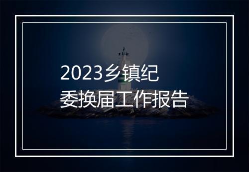 2023乡镇纪委换届工作报告