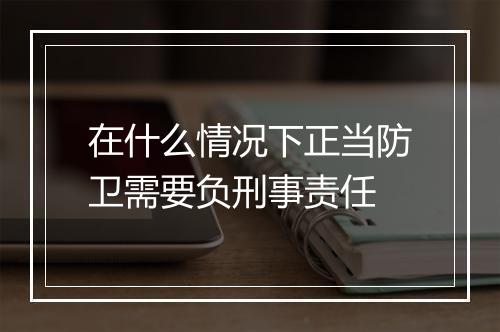 在什么情况下正当防卫需要负刑事责任