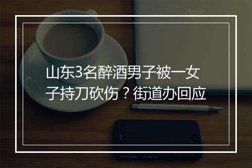 山东3名醉酒男子被一女子持刀砍伤？街道办回应