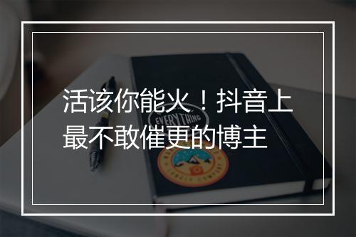 活该你能火！抖音上最不敢催更的博主