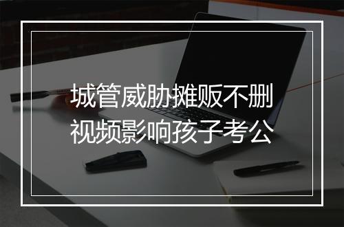 城管威胁摊贩不删视频影响孩子考公