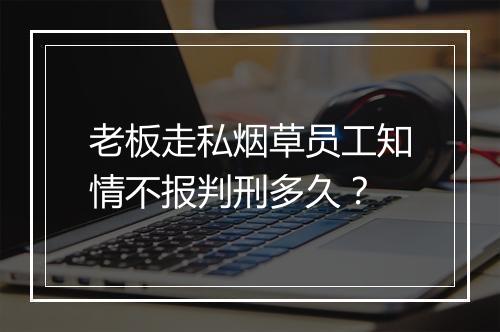 老板走私烟草员工知情不报判刑多久？