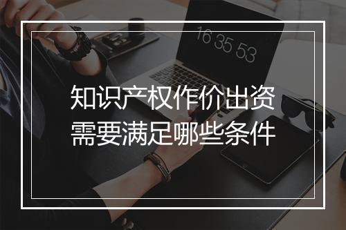 知识产权作价出资需要满足哪些条件