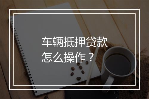 车辆抵押贷款怎么操作？