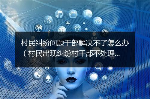村民纠纷问题干部解决不了怎么办（村民出现纠纷村干部不处理,处处躲避不出面应该怎么办）