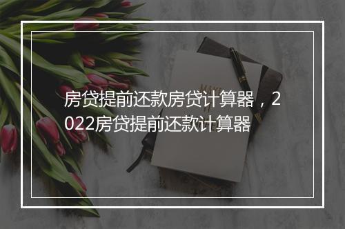房贷提前还款房贷计算器，2022房贷提前还款计算器