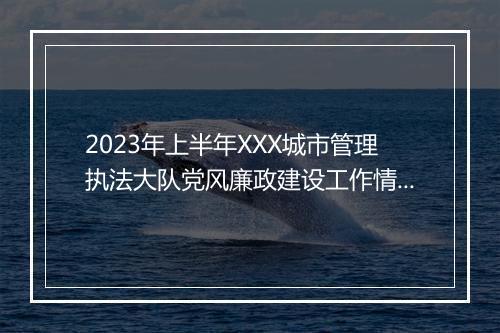 2023年上半年XXX城市管理执法大队党风廉政建设工作情况报告