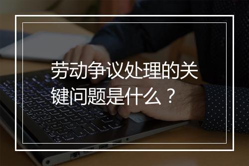 劳动争议处理的关键问题是什么？
