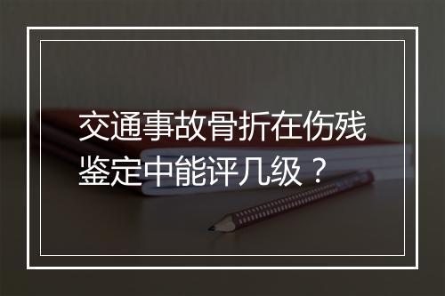 交通事故骨折在伤残鉴定中能评几级？