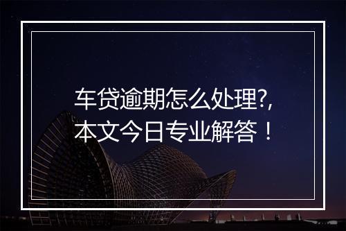 车贷逾期怎么处理?,本文今日专业解答！