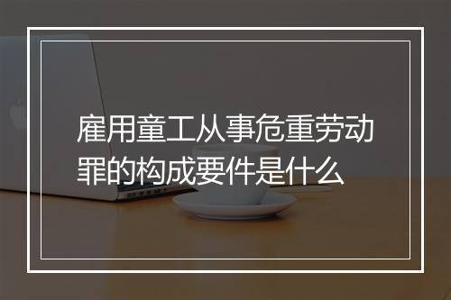 雇用童工从事危重劳动罪的构成要件是什么
