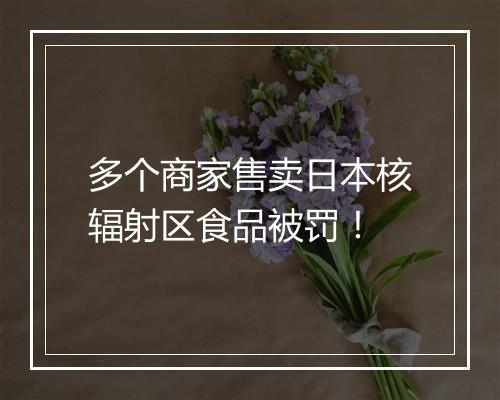 多个商家售卖日本核辐射区食品被罚！