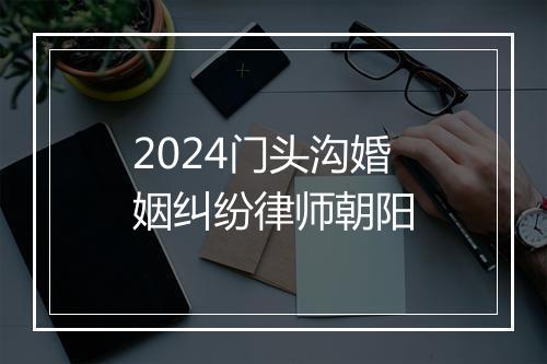 2024门头沟婚姻纠纷律师朝阳