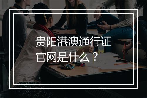 贵阳港澳通行证官网是什么？