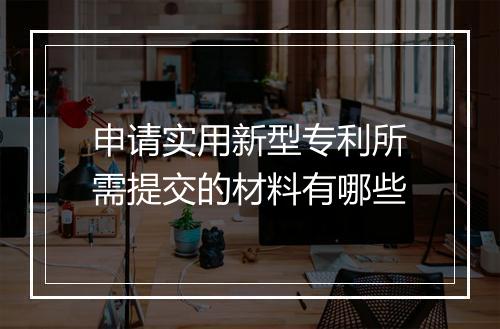 申请实用新型专利所需提交的材料有哪些