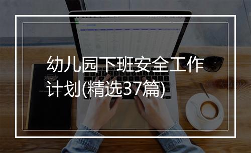 幼儿园下班安全工作计划(精选37篇)