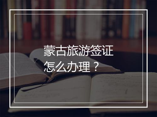 蒙古旅游签证怎么办理？