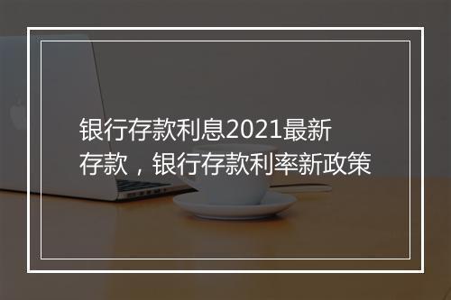 银行存款利息2021最新存款，银行存款利率新政策
