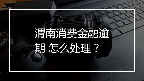 渭南消费金融逾期 怎么处理？