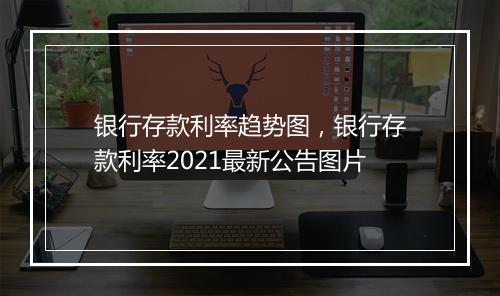 银行存款利率趋势图，银行存款利率2021最新公告图片