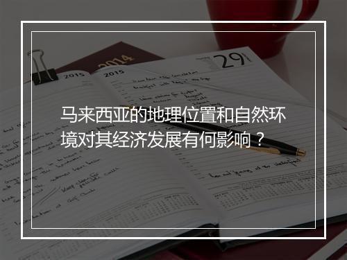 马来西亚的地理位置和自然环境对其经济发展有何影响？