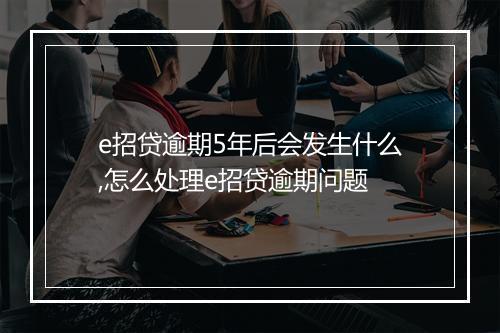 e招贷逾期5年后会发生什么,怎么处理e招贷逾期问题