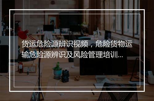 货运危险源辨识视频，危险货物运输危险源辨识及风险管理培训内容