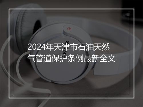 2024年天津市石油天然气管道保护条例最新全文