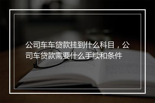 公司车车贷款挂到什么科目，公司车贷款需要什么手续和条件