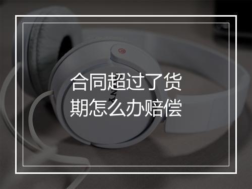 合同超过了货期怎么办赔偿