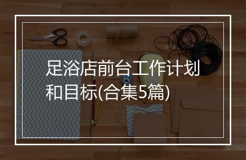 足浴店前台工作计划和目标(合集5篇)