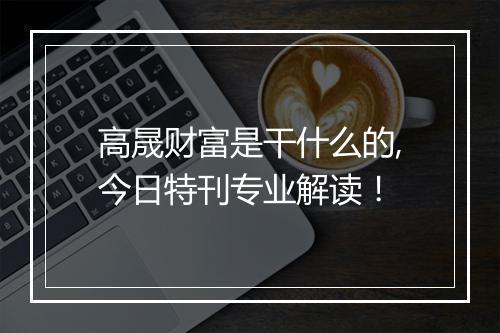 高晟财富是干什么的,今日特刊专业解读！