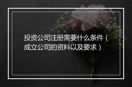 投资公司注册需要什么条件（成立公司的资料以及要求）