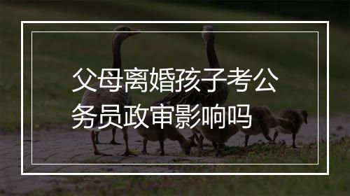 父母离婚孩子考公务员政审影响吗