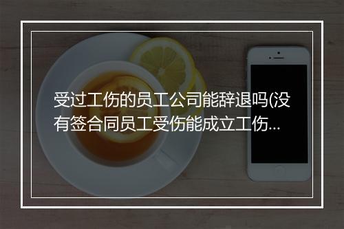 受过工伤的员工公司能辞退吗(没有签合同员工受伤能成立工伤吗)
