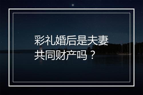 彩礼婚后是夫妻共同财产吗？