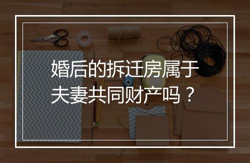 婚后的拆迁房属于夫妻共同财产吗？