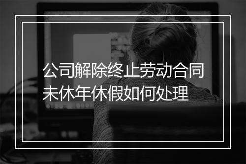 公司解除终止劳动合同未休年休假如何处理