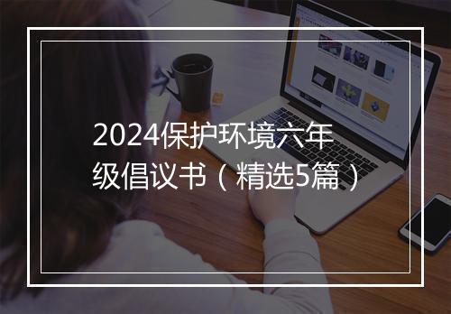 2024保护环境六年级倡议书（精选5篇）