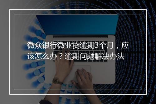微众银行微业贷逾期3个月，应该怎么办？逾期问题解决办法