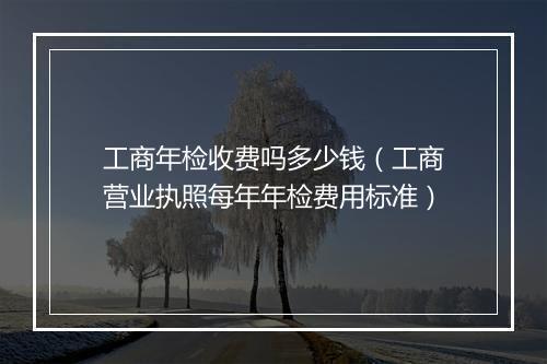 工商年检收费吗多少钱（工商营业执照每年年检费用标准）