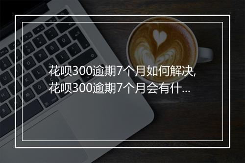 花呗300逾期7个月如何解决,花呗300逾期7个月会有什么后果