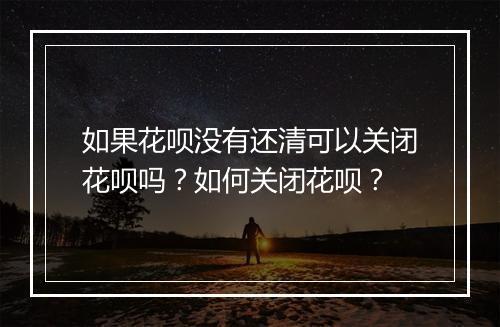 如果花呗没有还清可以关闭花呗吗？如何关闭花呗？