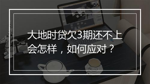 大地时贷欠3期还不上会怎样，如何应对？
