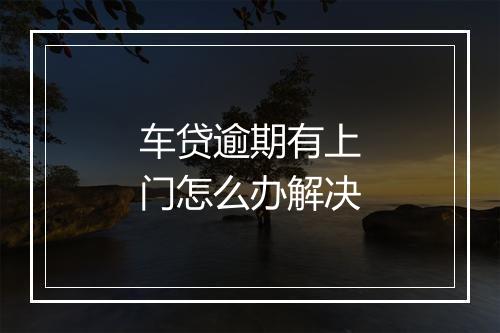 车贷逾期有上门怎么办解决