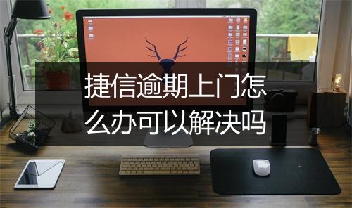 捷信逾期上门怎么办可以解决吗