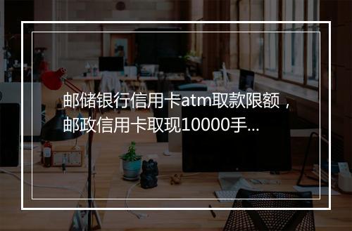 邮储银行信用卡atm取款限额，邮政信用卡取现10000手续费和利息